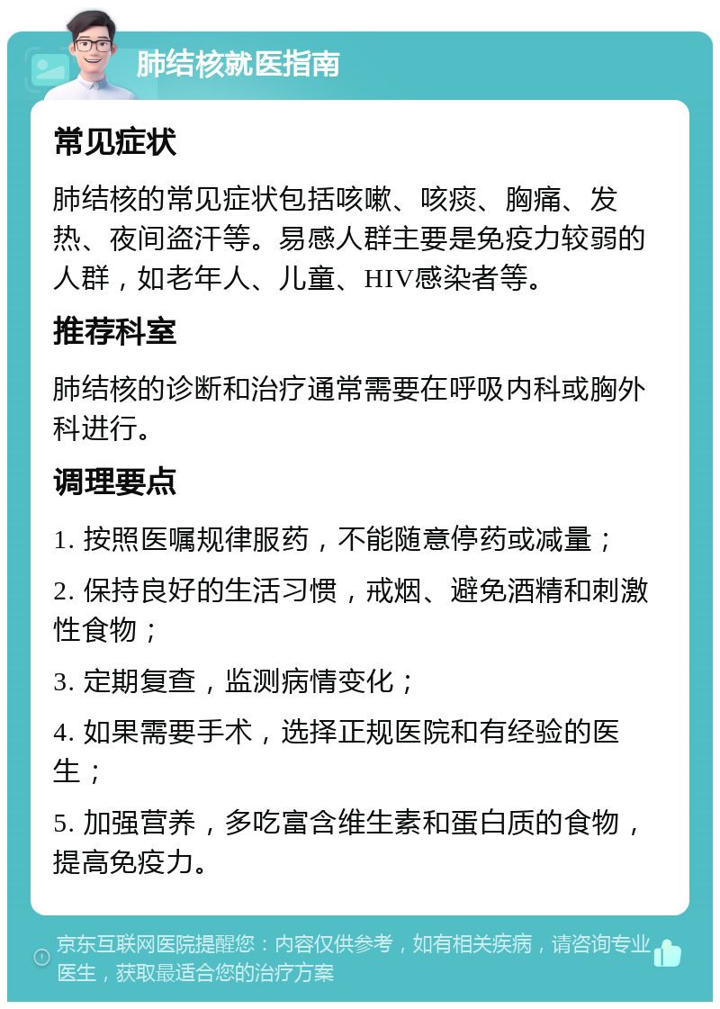 肺结核就医指南 常见症状 肺结核的常见症状包括咳嗽、咳痰、胸痛、发热、夜间盗汗等。易感人群主要是免疫力较弱的人群，如老年人、儿童、HIV感染者等。 推荐科室 肺结核的诊断和治疗通常需要在呼吸内科或胸外科进行。 调理要点 1. 按照医嘱规律服药，不能随意停药或减量； 2. 保持良好的生活习惯，戒烟、避免酒精和刺激性食物； 3. 定期复查，监测病情变化； 4. 如果需要手术，选择正规医院和有经验的医生； 5. 加强营养，多吃富含维生素和蛋白质的食物，提高免疫力。