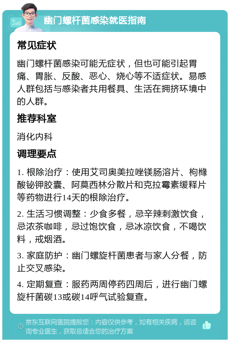 幽门螺杆菌感染就医指南 常见症状 幽门螺杆菌感染可能无症状，但也可能引起胃痛、胃胀、反酸、恶心、烧心等不适症状。易感人群包括与感染者共用餐具、生活在拥挤环境中的人群。 推荐科室 消化内科 调理要点 1. 根除治疗：使用艾司奥美拉唑镁肠溶片、枸橼酸铋钾胶囊、阿莫西林分散片和克拉霉素缓释片等药物进行14天的根除治疗。 2. 生活习惯调整：少食多餐，忌辛辣刺激饮食，忌浓茶咖啡，忌过饱饮食，忌冰凉饮食，不喝饮料，戒烟酒。 3. 家庭防护：幽门螺旋杆菌患者与家人分餐，防止交叉感染。 4. 定期复查：服药两周停药四周后，进行幽门螺旋杆菌碳13或碳14呼气试验复查。