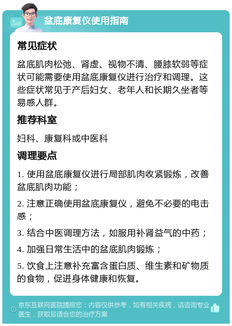 盆底康复仪使用指南 常见症状 盆底肌肉松弛、肾虚、视物不清、腰膝软弱等症状可能需要使用盆底康复仪进行治疗和调理。这些症状常见于产后妇女、老年人和长期久坐者等易感人群。 推荐科室 妇科、康复科或中医科 调理要点 1. 使用盆底康复仪进行局部肌肉收紧锻炼，改善盆底肌肉功能； 2. 注意正确使用盆底康复仪，避免不必要的电击感； 3. 结合中医调理方法，如服用补肾益气的中药； 4. 加强日常生活中的盆底肌肉锻炼； 5. 饮食上注意补充富含蛋白质、维生素和矿物质的食物，促进身体健康和恢复。