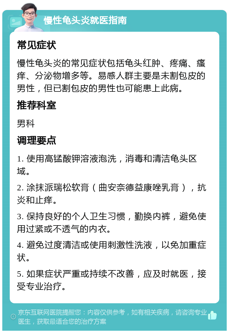 慢性龟头炎就医指南 常见症状 慢性龟头炎的常见症状包括龟头红肿、疼痛、瘙痒、分泌物增多等。易感人群主要是未割包皮的男性，但已割包皮的男性也可能患上此病。 推荐科室 男科 调理要点 1. 使用高锰酸钾溶液泡洗，消毒和清洁龟头区域。 2. 涂抹派瑞松软膏（曲安奈德益康唑乳膏），抗炎和止痒。 3. 保持良好的个人卫生习惯，勤换内裤，避免使用过紧或不透气的内衣。 4. 避免过度清洁或使用刺激性洗液，以免加重症状。 5. 如果症状严重或持续不改善，应及时就医，接受专业治疗。