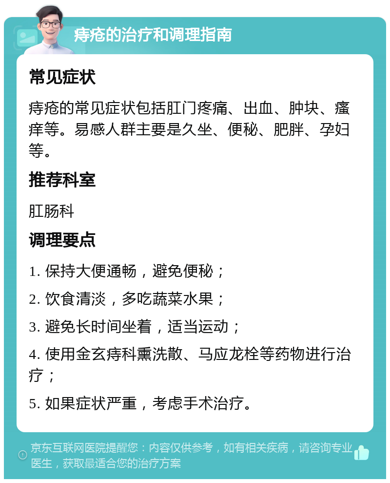 痔疮的治疗和调理指南 常见症状 痔疮的常见症状包括肛门疼痛、出血、肿块、瘙痒等。易感人群主要是久坐、便秘、肥胖、孕妇等。 推荐科室 肛肠科 调理要点 1. 保持大便通畅，避免便秘； 2. 饮食清淡，多吃蔬菜水果； 3. 避免长时间坐着，适当运动； 4. 使用金玄痔科熏洗散、马应龙栓等药物进行治疗； 5. 如果症状严重，考虑手术治疗。