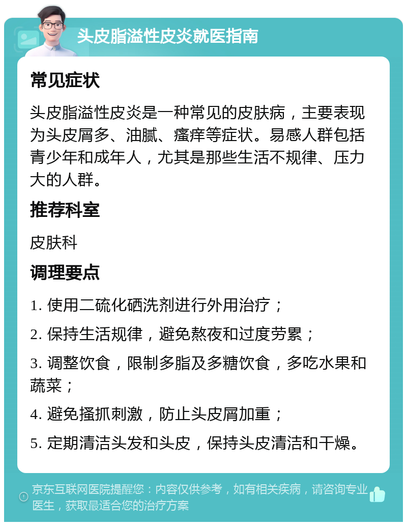 头皮脂溢性皮炎就医指南 常见症状 头皮脂溢性皮炎是一种常见的皮肤病，主要表现为头皮屑多、油腻、瘙痒等症状。易感人群包括青少年和成年人，尤其是那些生活不规律、压力大的人群。 推荐科室 皮肤科 调理要点 1. 使用二硫化硒洗剂进行外用治疗； 2. 保持生活规律，避免熬夜和过度劳累； 3. 调整饮食，限制多脂及多糖饮食，多吃水果和蔬菜； 4. 避免搔抓刺激，防止头皮屑加重； 5. 定期清洁头发和头皮，保持头皮清洁和干燥。