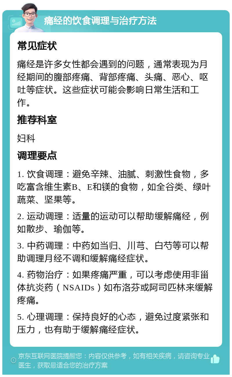 痛经的饮食调理与治疗方法 常见症状 痛经是许多女性都会遇到的问题，通常表现为月经期间的腹部疼痛、背部疼痛、头痛、恶心、呕吐等症状。这些症状可能会影响日常生活和工作。 推荐科室 妇科 调理要点 1. 饮食调理：避免辛辣、油腻、刺激性食物，多吃富含维生素B、E和镁的食物，如全谷类、绿叶蔬菜、坚果等。 2. 运动调理：适量的运动可以帮助缓解痛经，例如散步、瑜伽等。 3. 中药调理：中药如当归、川芎、白芍等可以帮助调理月经不调和缓解痛经症状。 4. 药物治疗：如果疼痛严重，可以考虑使用非甾体抗炎药（NSAIDs）如布洛芬或阿司匹林来缓解疼痛。 5. 心理调理：保持良好的心态，避免过度紧张和压力，也有助于缓解痛经症状。