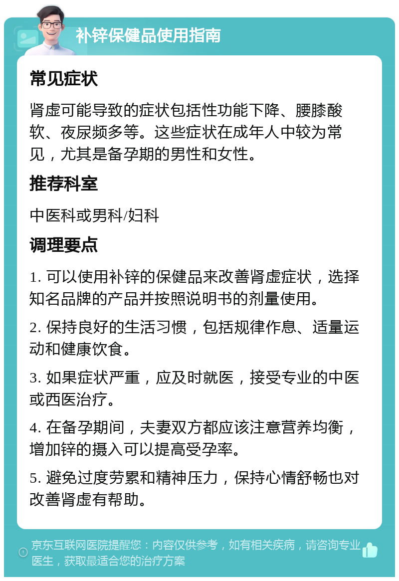 补锌保健品使用指南 常见症状 肾虚可能导致的症状包括性功能下降、腰膝酸软、夜尿频多等。这些症状在成年人中较为常见，尤其是备孕期的男性和女性。 推荐科室 中医科或男科/妇科 调理要点 1. 可以使用补锌的保健品来改善肾虚症状，选择知名品牌的产品并按照说明书的剂量使用。 2. 保持良好的生活习惯，包括规律作息、适量运动和健康饮食。 3. 如果症状严重，应及时就医，接受专业的中医或西医治疗。 4. 在备孕期间，夫妻双方都应该注意营养均衡，增加锌的摄入可以提高受孕率。 5. 避免过度劳累和精神压力，保持心情舒畅也对改善肾虚有帮助。