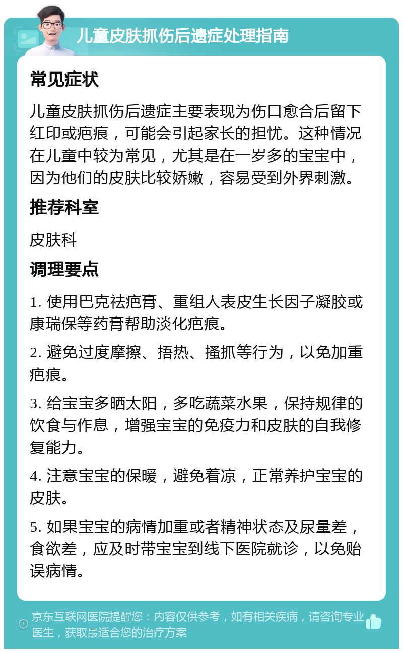 儿童皮肤抓伤后遗症处理指南 常见症状 儿童皮肤抓伤后遗症主要表现为伤口愈合后留下红印或疤痕，可能会引起家长的担忧。这种情况在儿童中较为常见，尤其是在一岁多的宝宝中，因为他们的皮肤比较娇嫩，容易受到外界刺激。 推荐科室 皮肤科 调理要点 1. 使用巴克祛疤膏、重组人表皮生长因子凝胶或康瑞保等药膏帮助淡化疤痕。 2. 避免过度摩擦、捂热、搔抓等行为，以免加重疤痕。 3. 给宝宝多晒太阳，多吃蔬菜水果，保持规律的饮食与作息，增强宝宝的免疫力和皮肤的自我修复能力。 4. 注意宝宝的保暖，避免着凉，正常养护宝宝的皮肤。 5. 如果宝宝的病情加重或者精神状态及尿量差，食欲差，应及时带宝宝到线下医院就诊，以免贻误病情。