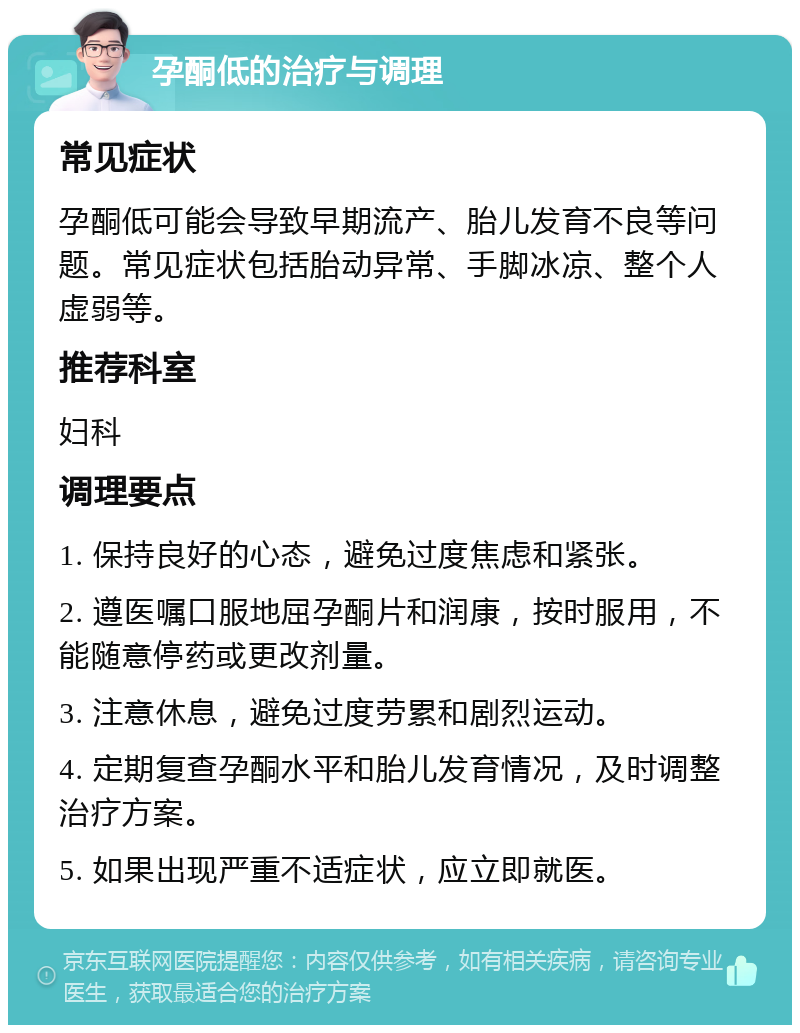 孕酮低的治疗与调理 常见症状 孕酮低可能会导致早期流产、胎儿发育不良等问题。常见症状包括胎动异常、手脚冰凉、整个人虚弱等。 推荐科室 妇科 调理要点 1. 保持良好的心态，避免过度焦虑和紧张。 2. 遵医嘱口服地屈孕酮片和润康，按时服用，不能随意停药或更改剂量。 3. 注意休息，避免过度劳累和剧烈运动。 4. 定期复查孕酮水平和胎儿发育情况，及时调整治疗方案。 5. 如果出现严重不适症状，应立即就医。