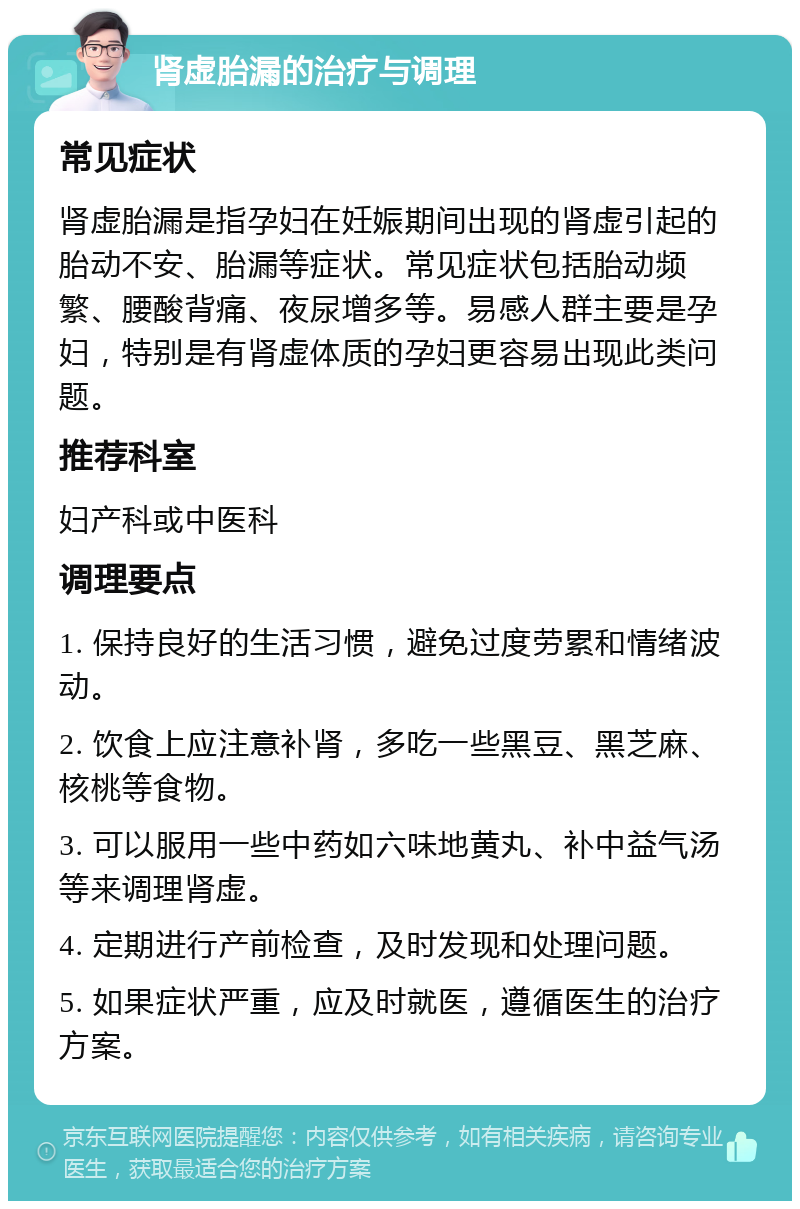 肾虚胎漏的治疗与调理 常见症状 肾虚胎漏是指孕妇在妊娠期间出现的肾虚引起的胎动不安、胎漏等症状。常见症状包括胎动频繁、腰酸背痛、夜尿增多等。易感人群主要是孕妇，特别是有肾虚体质的孕妇更容易出现此类问题。 推荐科室 妇产科或中医科 调理要点 1. 保持良好的生活习惯，避免过度劳累和情绪波动。 2. 饮食上应注意补肾，多吃一些黑豆、黑芝麻、核桃等食物。 3. 可以服用一些中药如六味地黄丸、补中益气汤等来调理肾虚。 4. 定期进行产前检查，及时发现和处理问题。 5. 如果症状严重，应及时就医，遵循医生的治疗方案。