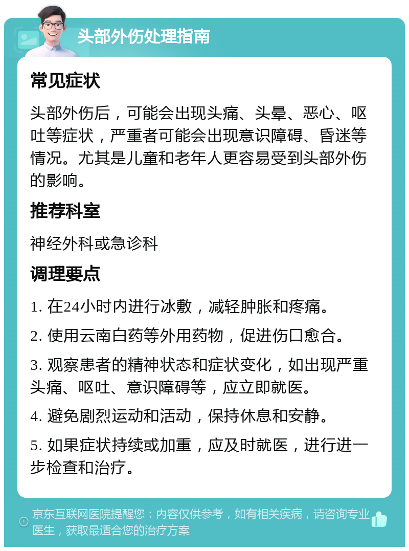 头部外伤处理指南 常见症状 头部外伤后，可能会出现头痛、头晕、恶心、呕吐等症状，严重者可能会出现意识障碍、昏迷等情况。尤其是儿童和老年人更容易受到头部外伤的影响。 推荐科室 神经外科或急诊科 调理要点 1. 在24小时内进行冰敷，减轻肿胀和疼痛。 2. 使用云南白药等外用药物，促进伤口愈合。 3. 观察患者的精神状态和症状变化，如出现严重头痛、呕吐、意识障碍等，应立即就医。 4. 避免剧烈运动和活动，保持休息和安静。 5. 如果症状持续或加重，应及时就医，进行进一步检查和治疗。