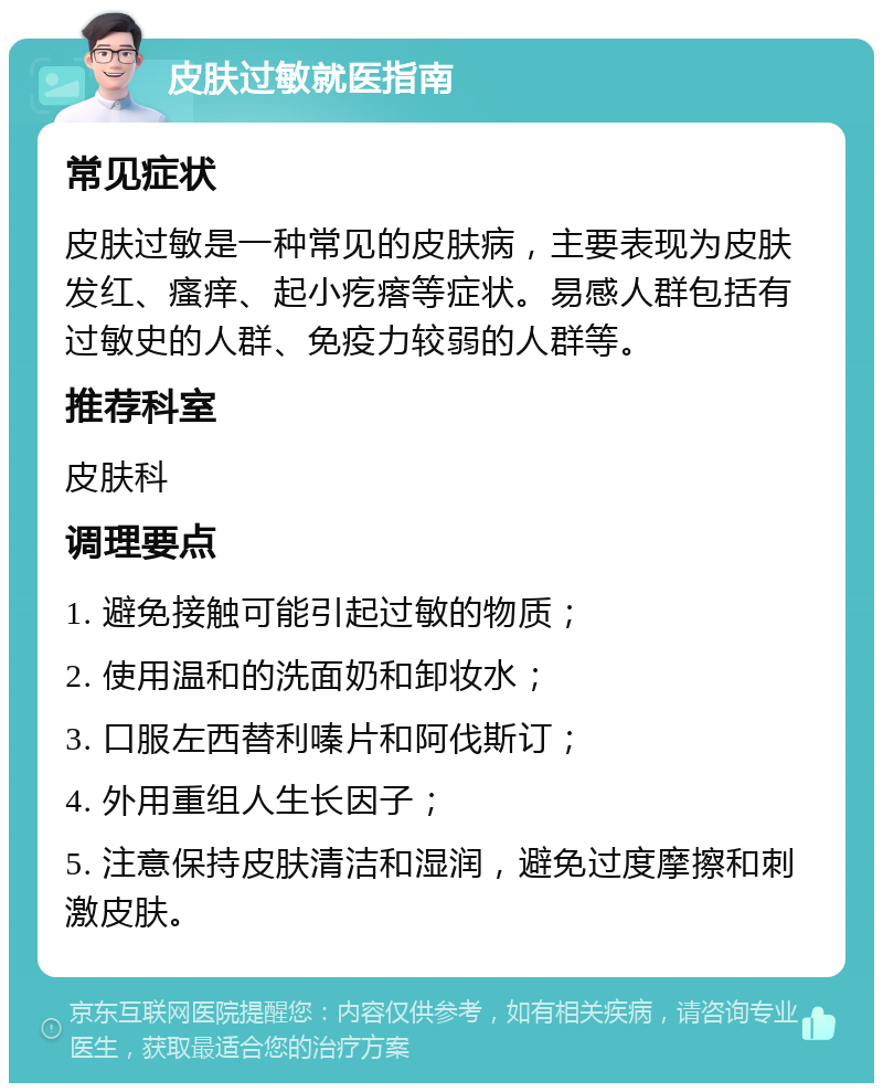 皮肤过敏就医指南 常见症状 皮肤过敏是一种常见的皮肤病，主要表现为皮肤发红、瘙痒、起小疙瘩等症状。易感人群包括有过敏史的人群、免疫力较弱的人群等。 推荐科室 皮肤科 调理要点 1. 避免接触可能引起过敏的物质； 2. 使用温和的洗面奶和卸妆水； 3. 口服左西替利嗪片和阿伐斯订； 4. 外用重组人生长因子； 5. 注意保持皮肤清洁和湿润，避免过度摩擦和刺激皮肤。