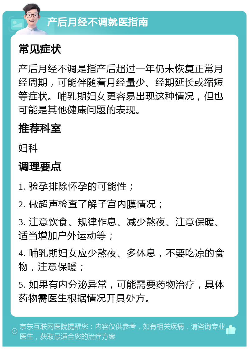 产后月经不调就医指南 常见症状 产后月经不调是指产后超过一年仍未恢复正常月经周期，可能伴随着月经量少、经期延长或缩短等症状。哺乳期妇女更容易出现这种情况，但也可能是其他健康问题的表现。 推荐科室 妇科 调理要点 1. 验孕排除怀孕的可能性； 2. 做超声检查了解子宫内膜情况； 3. 注意饮食、规律作息、减少熬夜、注意保暖、适当增加户外运动等； 4. 哺乳期妇女应少熬夜、多休息，不要吃凉的食物，注意保暖； 5. 如果有内分泌异常，可能需要药物治疗，具体药物需医生根据情况开具处方。