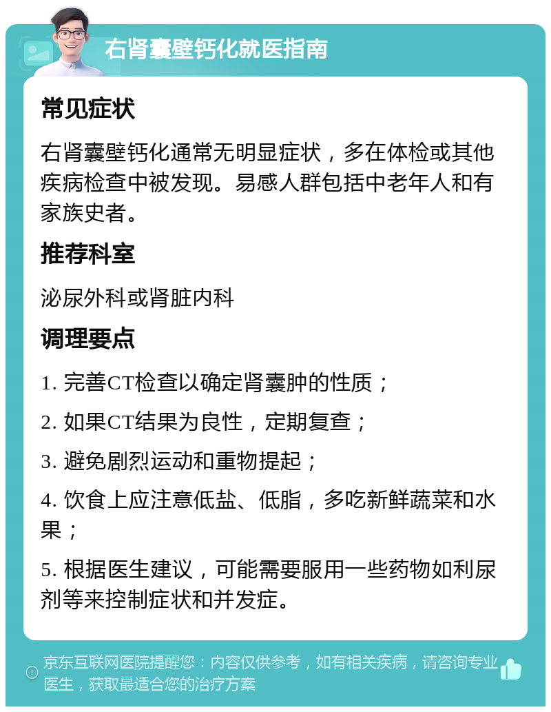 右肾囊壁钙化就医指南 常见症状 右肾囊壁钙化通常无明显症状，多在体检或其他疾病检查中被发现。易感人群包括中老年人和有家族史者。 推荐科室 泌尿外科或肾脏内科 调理要点 1. 完善CT检查以确定肾囊肿的性质； 2. 如果CT结果为良性，定期复查； 3. 避免剧烈运动和重物提起； 4. 饮食上应注意低盐、低脂，多吃新鲜蔬菜和水果； 5. 根据医生建议，可能需要服用一些药物如利尿剂等来控制症状和并发症。