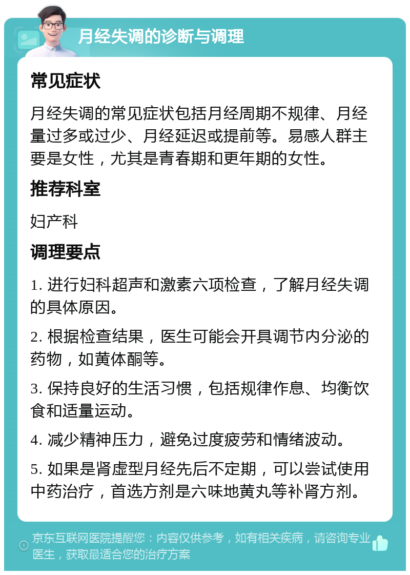 月经失调的诊断与调理 常见症状 月经失调的常见症状包括月经周期不规律、月经量过多或过少、月经延迟或提前等。易感人群主要是女性，尤其是青春期和更年期的女性。 推荐科室 妇产科 调理要点 1. 进行妇科超声和激素六项检查，了解月经失调的具体原因。 2. 根据检查结果，医生可能会开具调节内分泌的药物，如黄体酮等。 3. 保持良好的生活习惯，包括规律作息、均衡饮食和适量运动。 4. 减少精神压力，避免过度疲劳和情绪波动。 5. 如果是肾虚型月经先后不定期，可以尝试使用中药治疗，首选方剂是六味地黄丸等补肾方剂。