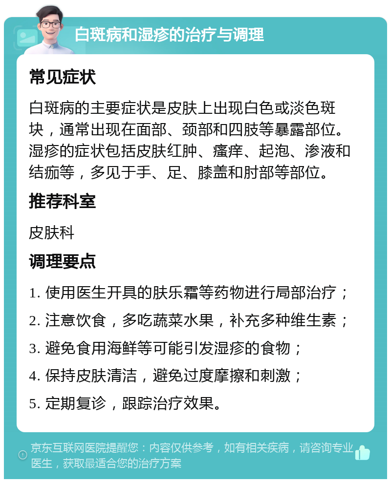 白斑病和湿疹的治疗与调理 常见症状 白斑病的主要症状是皮肤上出现白色或淡色斑块，通常出现在面部、颈部和四肢等暴露部位。湿疹的症状包括皮肤红肿、瘙痒、起泡、渗液和结痂等，多见于手、足、膝盖和肘部等部位。 推荐科室 皮肤科 调理要点 1. 使用医生开具的肤乐霜等药物进行局部治疗； 2. 注意饮食，多吃蔬菜水果，补充多种维生素； 3. 避免食用海鲜等可能引发湿疹的食物； 4. 保持皮肤清洁，避免过度摩擦和刺激； 5. 定期复诊，跟踪治疗效果。