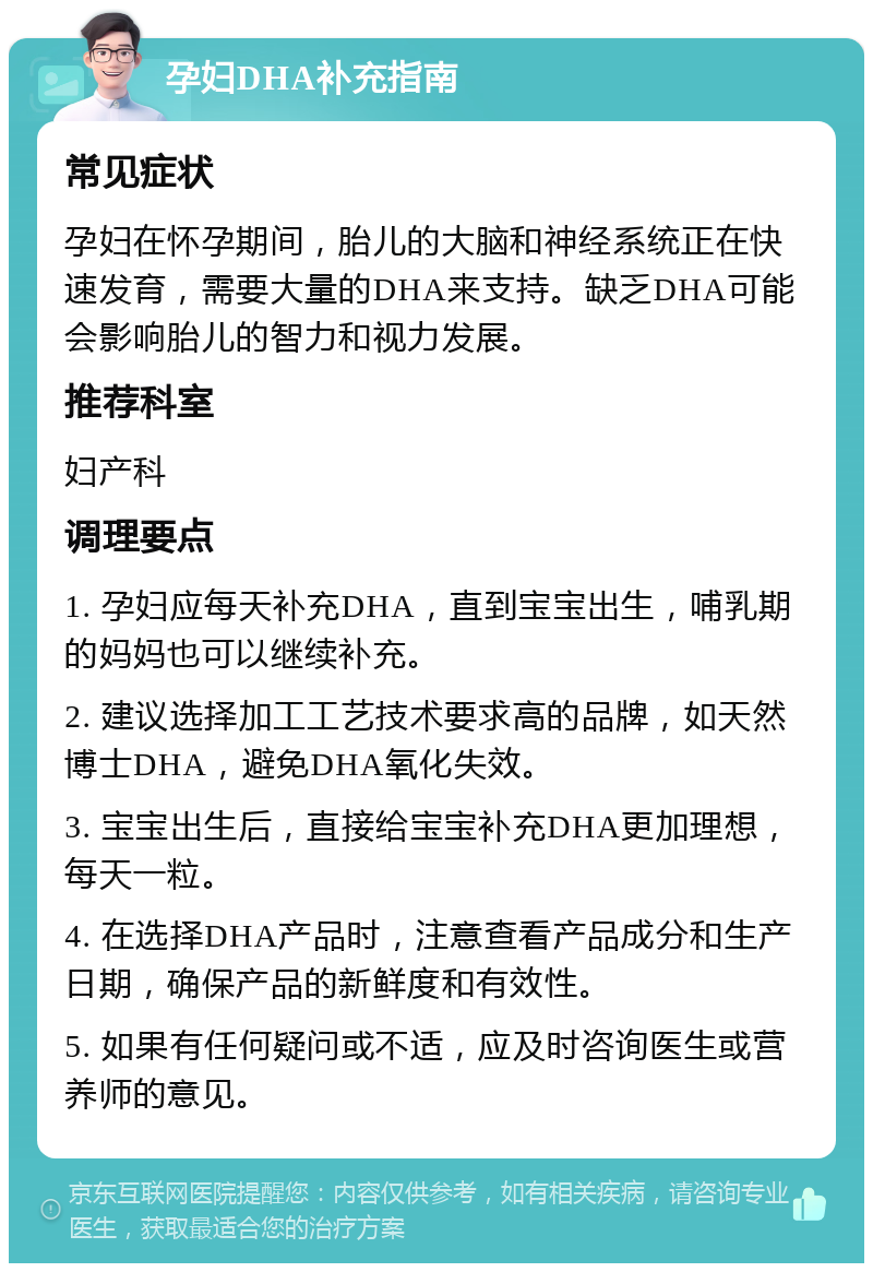 孕妇DHA补充指南 常见症状 孕妇在怀孕期间，胎儿的大脑和神经系统正在快速发育，需要大量的DHA来支持。缺乏DHA可能会影响胎儿的智力和视力发展。 推荐科室 妇产科 调理要点 1. 孕妇应每天补充DHA，直到宝宝出生，哺乳期的妈妈也可以继续补充。 2. 建议选择加工工艺技术要求高的品牌，如天然博士DHA，避免DHA氧化失效。 3. 宝宝出生后，直接给宝宝补充DHA更加理想，每天一粒。 4. 在选择DHA产品时，注意查看产品成分和生产日期，确保产品的新鲜度和有效性。 5. 如果有任何疑问或不适，应及时咨询医生或营养师的意见。