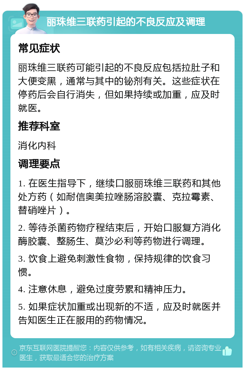 丽珠维三联药引起的不良反应及调理 常见症状 丽珠维三联药可能引起的不良反应包括拉肚子和大便变黑，通常与其中的铋剂有关。这些症状在停药后会自行消失，但如果持续或加重，应及时就医。 推荐科室 消化内科 调理要点 1. 在医生指导下，继续口服丽珠维三联药和其他处方药（如耐信奥美拉唑肠溶胶囊、克拉霉素、替硝唑片）。 2. 等待杀菌药物疗程结束后，开始口服复方消化酶胶囊、整肠生、莫沙必利等药物进行调理。 3. 饮食上避免刺激性食物，保持规律的饮食习惯。 4. 注意休息，避免过度劳累和精神压力。 5. 如果症状加重或出现新的不适，应及时就医并告知医生正在服用的药物情况。