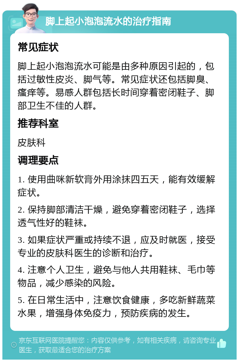 脚上起小泡泡流水的治疗指南 常见症状 脚上起小泡泡流水可能是由多种原因引起的，包括过敏性皮炎、脚气等。常见症状还包括脚臭、瘙痒等。易感人群包括长时间穿着密闭鞋子、脚部卫生不佳的人群。 推荐科室 皮肤科 调理要点 1. 使用曲咪新软膏外用涂抹四五天，能有效缓解症状。 2. 保持脚部清洁干燥，避免穿着密闭鞋子，选择透气性好的鞋袜。 3. 如果症状严重或持续不退，应及时就医，接受专业的皮肤科医生的诊断和治疗。 4. 注意个人卫生，避免与他人共用鞋袜、毛巾等物品，减少感染的风险。 5. 在日常生活中，注意饮食健康，多吃新鲜蔬菜水果，增强身体免疫力，预防疾病的发生。