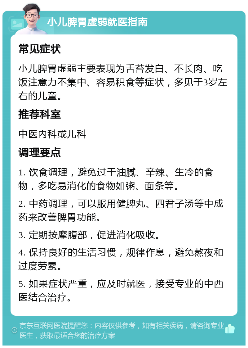 小儿脾胃虚弱就医指南 常见症状 小儿脾胃虚弱主要表现为舌苔发白、不长肉、吃饭注意力不集中、容易积食等症状，多见于3岁左右的儿童。 推荐科室 中医内科或儿科 调理要点 1. 饮食调理，避免过于油腻、辛辣、生冷的食物，多吃易消化的食物如粥、面条等。 2. 中药调理，可以服用健脾丸、四君子汤等中成药来改善脾胃功能。 3. 定期按摩腹部，促进消化吸收。 4. 保持良好的生活习惯，规律作息，避免熬夜和过度劳累。 5. 如果症状严重，应及时就医，接受专业的中西医结合治疗。