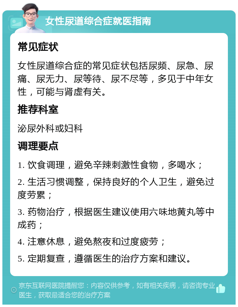 女性尿道综合症就医指南 常见症状 女性尿道综合症的常见症状包括尿频、尿急、尿痛、尿无力、尿等待、尿不尽等，多见于中年女性，可能与肾虚有关。 推荐科室 泌尿外科或妇科 调理要点 1. 饮食调理，避免辛辣刺激性食物，多喝水； 2. 生活习惯调整，保持良好的个人卫生，避免过度劳累； 3. 药物治疗，根据医生建议使用六味地黄丸等中成药； 4. 注意休息，避免熬夜和过度疲劳； 5. 定期复查，遵循医生的治疗方案和建议。