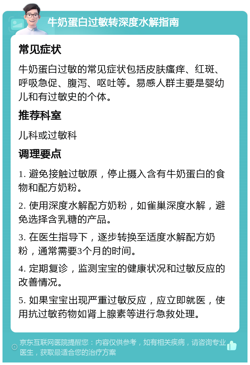 牛奶蛋白过敏转深度水解指南 常见症状 牛奶蛋白过敏的常见症状包括皮肤瘙痒、红斑、呼吸急促、腹泻、呕吐等。易感人群主要是婴幼儿和有过敏史的个体。 推荐科室 儿科或过敏科 调理要点 1. 避免接触过敏原，停止摄入含有牛奶蛋白的食物和配方奶粉。 2. 使用深度水解配方奶粉，如雀巢深度水解，避免选择含乳糖的产品。 3. 在医生指导下，逐步转换至适度水解配方奶粉，通常需要3个月的时间。 4. 定期复诊，监测宝宝的健康状况和过敏反应的改善情况。 5. 如果宝宝出现严重过敏反应，应立即就医，使用抗过敏药物如肾上腺素等进行急救处理。