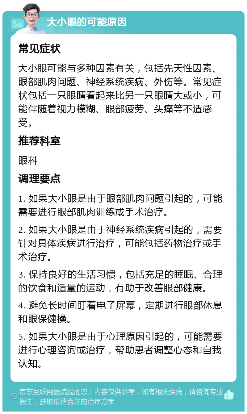 大小眼的可能原因 常见症状 大小眼可能与多种因素有关，包括先天性因素、眼部肌肉问题、神经系统疾病、外伤等。常见症状包括一只眼睛看起来比另一只眼睛大或小，可能伴随着视力模糊、眼部疲劳、头痛等不适感受。 推荐科室 眼科 调理要点 1. 如果大小眼是由于眼部肌肉问题引起的，可能需要进行眼部肌肉训练或手术治疗。 2. 如果大小眼是由于神经系统疾病引起的，需要针对具体疾病进行治疗，可能包括药物治疗或手术治疗。 3. 保持良好的生活习惯，包括充足的睡眠、合理的饮食和适量的运动，有助于改善眼部健康。 4. 避免长时间盯着电子屏幕，定期进行眼部休息和眼保健操。 5. 如果大小眼是由于心理原因引起的，可能需要进行心理咨询或治疗，帮助患者调整心态和自我认知。