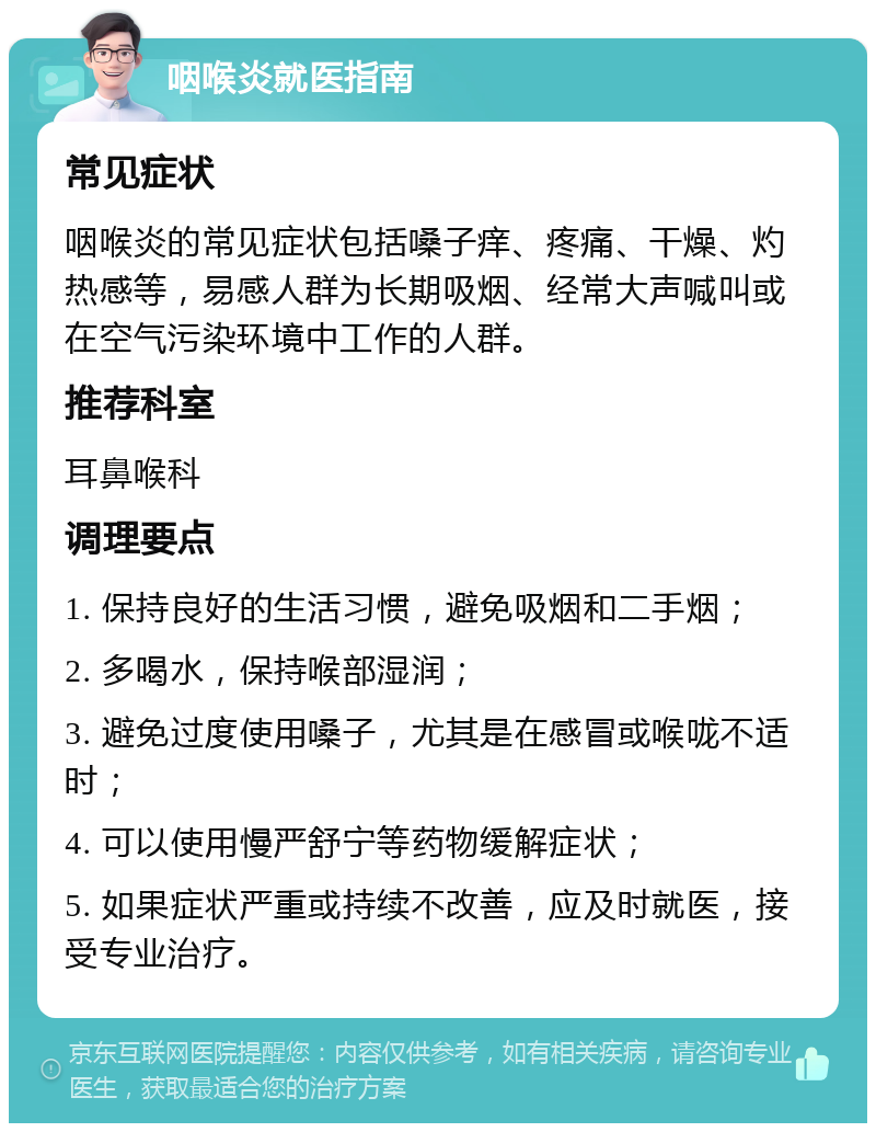 咽喉炎就医指南 常见症状 咽喉炎的常见症状包括嗓子痒、疼痛、干燥、灼热感等，易感人群为长期吸烟、经常大声喊叫或在空气污染环境中工作的人群。 推荐科室 耳鼻喉科 调理要点 1. 保持良好的生活习惯，避免吸烟和二手烟； 2. 多喝水，保持喉部湿润； 3. 避免过度使用嗓子，尤其是在感冒或喉咙不适时； 4. 可以使用慢严舒宁等药物缓解症状； 5. 如果症状严重或持续不改善，应及时就医，接受专业治疗。