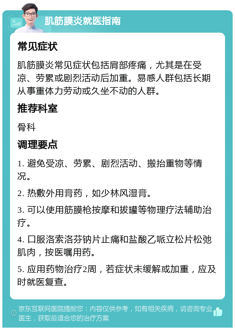 肌筋膜炎就医指南 常见症状 肌筋膜炎常见症状包括肩部疼痛，尤其是在受凉、劳累或剧烈活动后加重。易感人群包括长期从事重体力劳动或久坐不动的人群。 推荐科室 骨科 调理要点 1. 避免受凉、劳累、剧烈活动、搬抬重物等情况。 2. 热敷外用膏药，如少林风湿膏。 3. 可以使用筋膜枪按摩和拔罐等物理疗法辅助治疗。 4. 口服洛索洛芬钠片止痛和盐酸乙哌立松片松弛肌肉，按医嘱用药。 5. 应用药物治疗2周，若症状未缓解或加重，应及时就医复查。