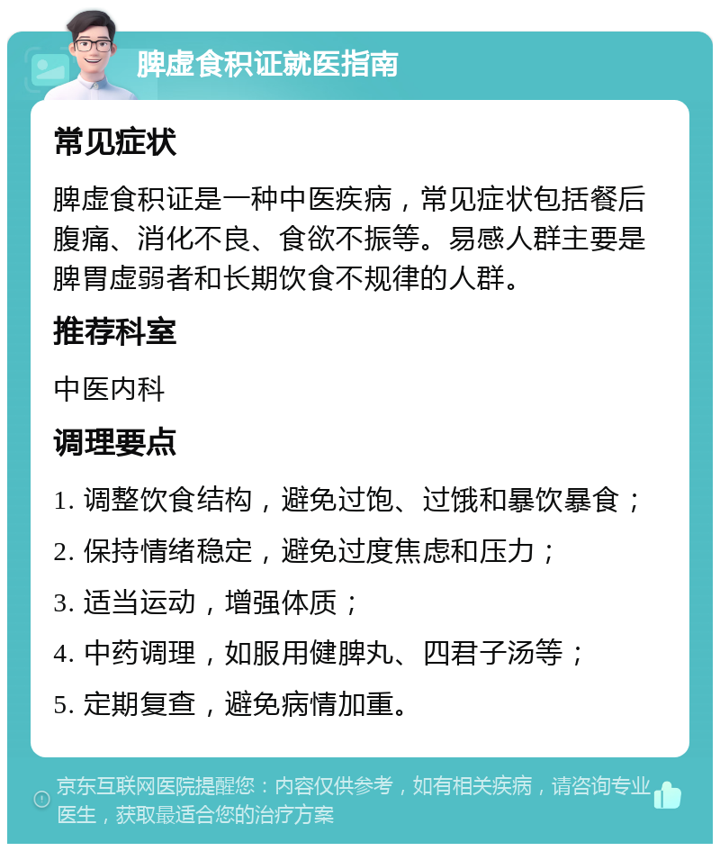 脾虚食积证就医指南 常见症状 脾虚食积证是一种中医疾病，常见症状包括餐后腹痛、消化不良、食欲不振等。易感人群主要是脾胃虚弱者和长期饮食不规律的人群。 推荐科室 中医内科 调理要点 1. 调整饮食结构，避免过饱、过饿和暴饮暴食； 2. 保持情绪稳定，避免过度焦虑和压力； 3. 适当运动，增强体质； 4. 中药调理，如服用健脾丸、四君子汤等； 5. 定期复查，避免病情加重。