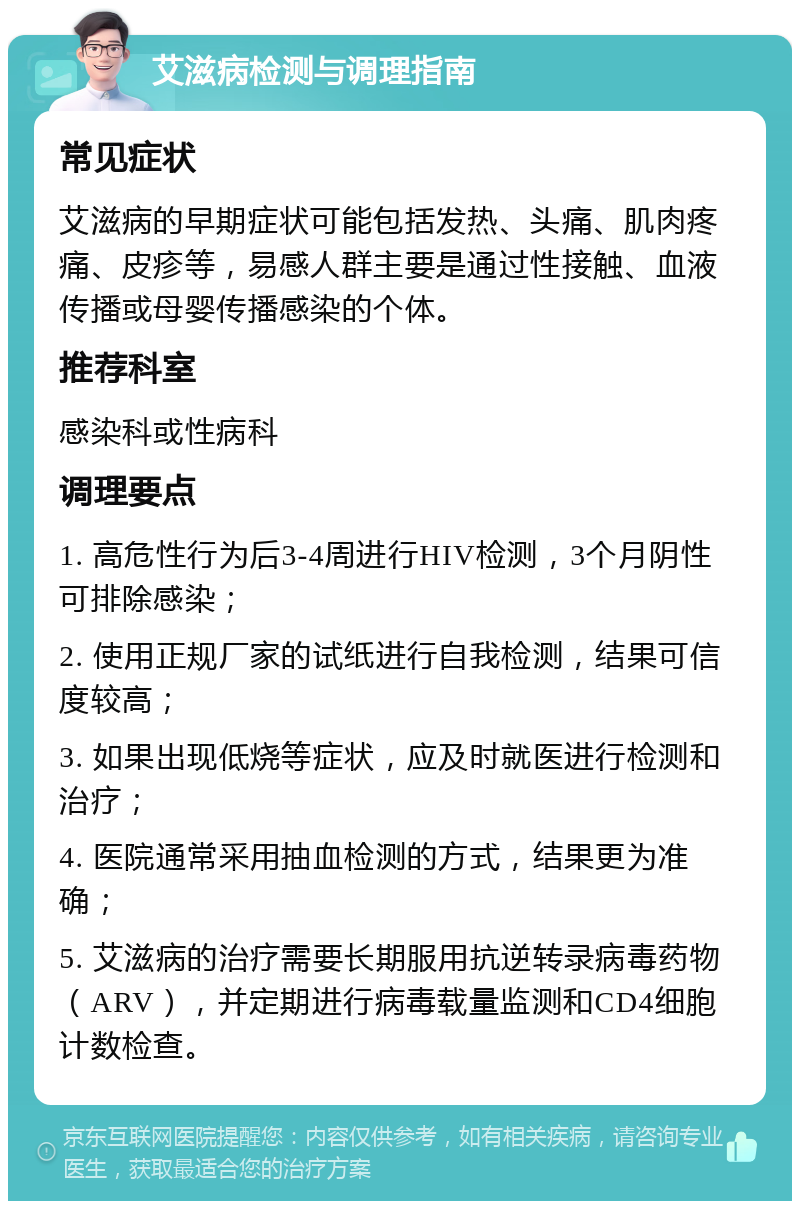 艾滋病检测与调理指南 常见症状 艾滋病的早期症状可能包括发热、头痛、肌肉疼痛、皮疹等，易感人群主要是通过性接触、血液传播或母婴传播感染的个体。 推荐科室 感染科或性病科 调理要点 1. 高危性行为后3-4周进行HIV检测，3个月阴性可排除感染； 2. 使用正规厂家的试纸进行自我检测，结果可信度较高； 3. 如果出现低烧等症状，应及时就医进行检测和治疗； 4. 医院通常采用抽血检测的方式，结果更为准确； 5. 艾滋病的治疗需要长期服用抗逆转录病毒药物（ARV），并定期进行病毒载量监测和CD4细胞计数检查。