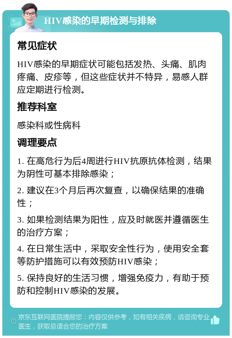 HIV感染的早期检测与排除 常见症状 HIV感染的早期症状可能包括发热、头痛、肌肉疼痛、皮疹等，但这些症状并不特异，易感人群应定期进行检测。 推荐科室 感染科或性病科 调理要点 1. 在高危行为后4周进行HIV抗原抗体检测，结果为阴性可基本排除感染； 2. 建议在3个月后再次复查，以确保结果的准确性； 3. 如果检测结果为阳性，应及时就医并遵循医生的治疗方案； 4. 在日常生活中，采取安全性行为，使用安全套等防护措施可以有效预防HIV感染； 5. 保持良好的生活习惯，增强免疫力，有助于预防和控制HIV感染的发展。