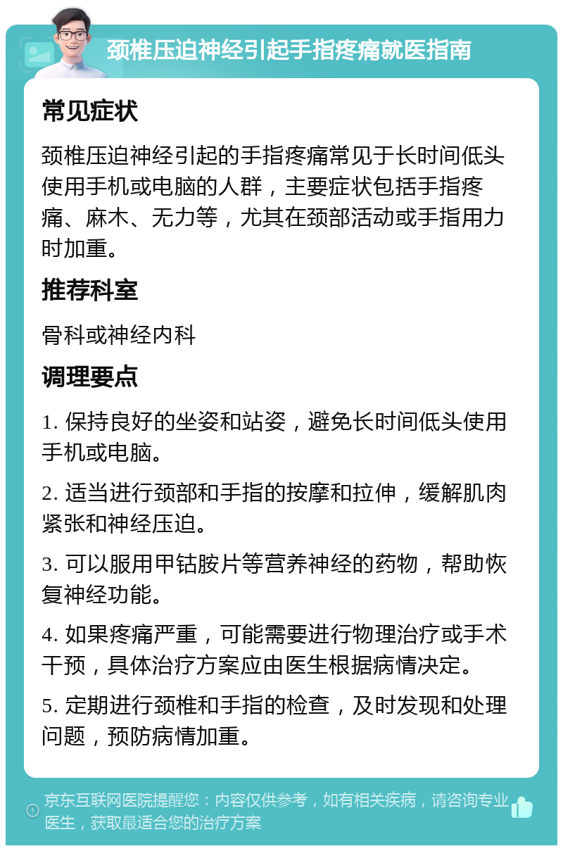 颈椎压迫神经引起手指疼痛就医指南 常见症状 颈椎压迫神经引起的手指疼痛常见于长时间低头使用手机或电脑的人群，主要症状包括手指疼痛、麻木、无力等，尤其在颈部活动或手指用力时加重。 推荐科室 骨科或神经内科 调理要点 1. 保持良好的坐姿和站姿，避免长时间低头使用手机或电脑。 2. 适当进行颈部和手指的按摩和拉伸，缓解肌肉紧张和神经压迫。 3. 可以服用甲钴胺片等营养神经的药物，帮助恢复神经功能。 4. 如果疼痛严重，可能需要进行物理治疗或手术干预，具体治疗方案应由医生根据病情决定。 5. 定期进行颈椎和手指的检查，及时发现和处理问题，预防病情加重。