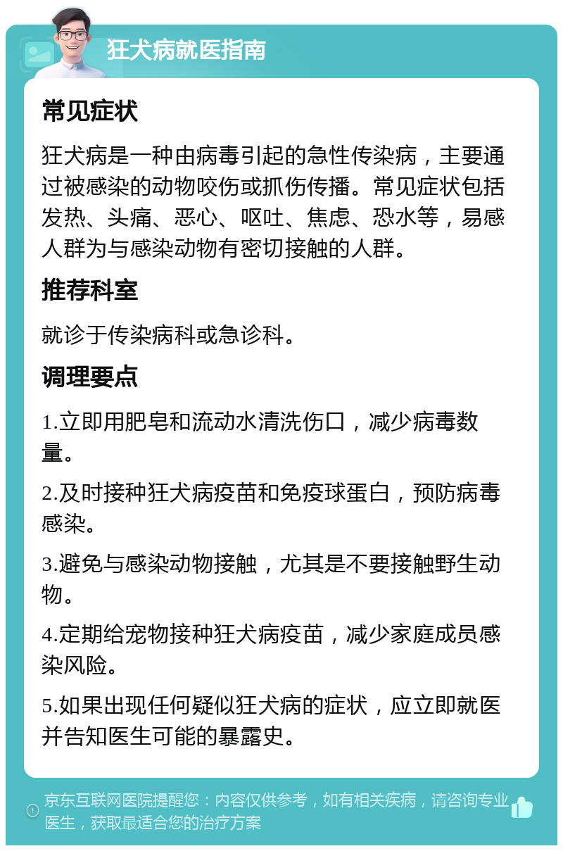 狂犬病就医指南 常见症状 狂犬病是一种由病毒引起的急性传染病，主要通过被感染的动物咬伤或抓伤传播。常见症状包括发热、头痛、恶心、呕吐、焦虑、恐水等，易感人群为与感染动物有密切接触的人群。 推荐科室 就诊于传染病科或急诊科。 调理要点 1.立即用肥皂和流动水清洗伤口，减少病毒数量。 2.及时接种狂犬病疫苗和免疫球蛋白，预防病毒感染。 3.避免与感染动物接触，尤其是不要接触野生动物。 4.定期给宠物接种狂犬病疫苗，减少家庭成员感染风险。 5.如果出现任何疑似狂犬病的症状，应立即就医并告知医生可能的暴露史。