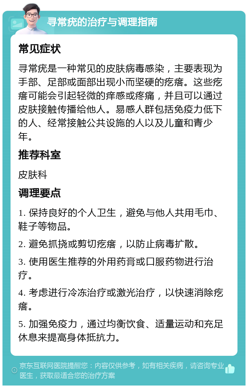 寻常疣的治疗与调理指南 常见症状 寻常疣是一种常见的皮肤病毒感染，主要表现为手部、足部或面部出现小而坚硬的疙瘩。这些疙瘩可能会引起轻微的痒感或疼痛，并且可以通过皮肤接触传播给他人。易感人群包括免疫力低下的人、经常接触公共设施的人以及儿童和青少年。 推荐科室 皮肤科 调理要点 1. 保持良好的个人卫生，避免与他人共用毛巾、鞋子等物品。 2. 避免抓挠或剪切疙瘩，以防止病毒扩散。 3. 使用医生推荐的外用药膏或口服药物进行治疗。 4. 考虑进行冷冻治疗或激光治疗，以快速消除疙瘩。 5. 加强免疫力，通过均衡饮食、适量运动和充足休息来提高身体抵抗力。