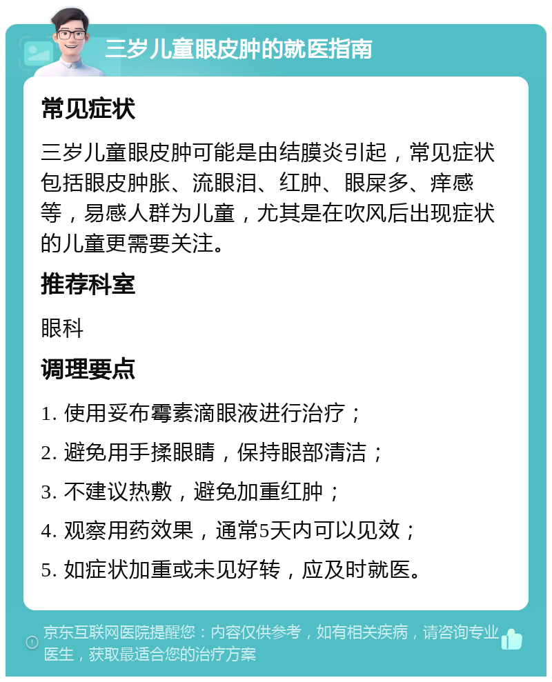 三岁儿童眼皮肿的就医指南 常见症状 三岁儿童眼皮肿可能是由结膜炎引起，常见症状包括眼皮肿胀、流眼泪、红肿、眼屎多、痒感等，易感人群为儿童，尤其是在吹风后出现症状的儿童更需要关注。 推荐科室 眼科 调理要点 1. 使用妥布霉素滴眼液进行治疗； 2. 避免用手揉眼睛，保持眼部清洁； 3. 不建议热敷，避免加重红肿； 4. 观察用药效果，通常5天内可以见效； 5. 如症状加重或未见好转，应及时就医。