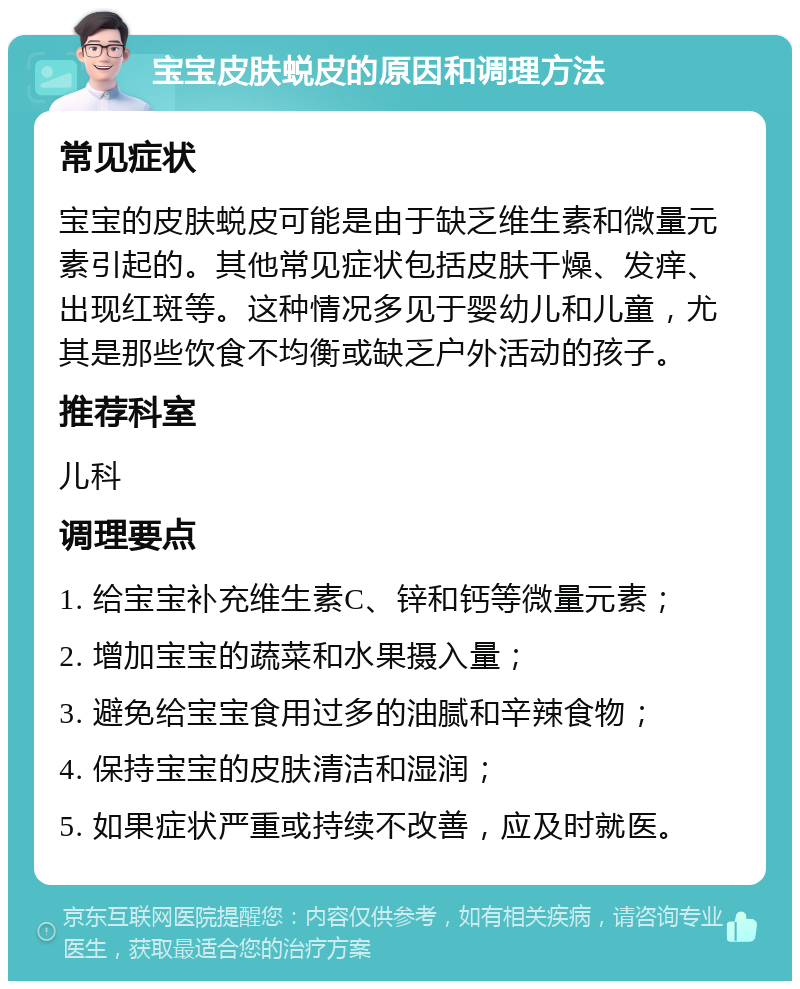 宝宝皮肤蜕皮的原因和调理方法 常见症状 宝宝的皮肤蜕皮可能是由于缺乏维生素和微量元素引起的。其他常见症状包括皮肤干燥、发痒、出现红斑等。这种情况多见于婴幼儿和儿童，尤其是那些饮食不均衡或缺乏户外活动的孩子。 推荐科室 儿科 调理要点 1. 给宝宝补充维生素C、锌和钙等微量元素； 2. 增加宝宝的蔬菜和水果摄入量； 3. 避免给宝宝食用过多的油腻和辛辣食物； 4. 保持宝宝的皮肤清洁和湿润； 5. 如果症状严重或持续不改善，应及时就医。