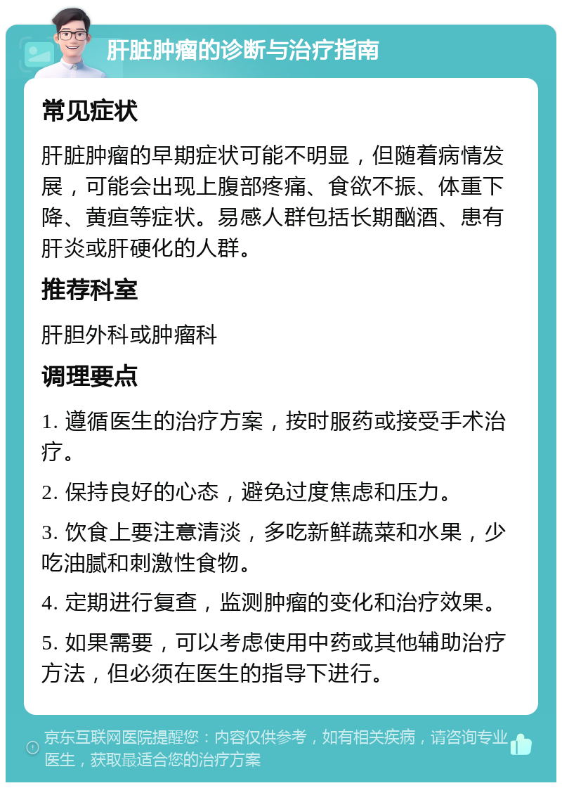 肝脏肿瘤的诊断与治疗指南 常见症状 肝脏肿瘤的早期症状可能不明显，但随着病情发展，可能会出现上腹部疼痛、食欲不振、体重下降、黄疸等症状。易感人群包括长期酗酒、患有肝炎或肝硬化的人群。 推荐科室 肝胆外科或肿瘤科 调理要点 1. 遵循医生的治疗方案，按时服药或接受手术治疗。 2. 保持良好的心态，避免过度焦虑和压力。 3. 饮食上要注意清淡，多吃新鲜蔬菜和水果，少吃油腻和刺激性食物。 4. 定期进行复查，监测肿瘤的变化和治疗效果。 5. 如果需要，可以考虑使用中药或其他辅助治疗方法，但必须在医生的指导下进行。