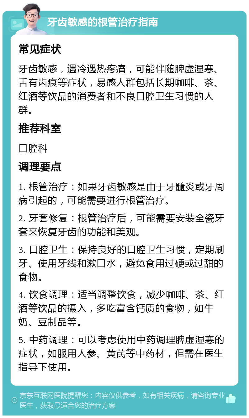 牙齿敏感的根管治疗指南 常见症状 牙齿敏感，遇冷遇热疼痛，可能伴随脾虚湿寒、舌有齿痕等症状，易感人群包括长期咖啡、茶、红酒等饮品的消费者和不良口腔卫生习惯的人群。 推荐科室 口腔科 调理要点 1. 根管治疗：如果牙齿敏感是由于牙髓炎或牙周病引起的，可能需要进行根管治疗。 2. 牙套修复：根管治疗后，可能需要安装全瓷牙套来恢复牙齿的功能和美观。 3. 口腔卫生：保持良好的口腔卫生习惯，定期刷牙、使用牙线和漱口水，避免食用过硬或过甜的食物。 4. 饮食调理：适当调整饮食，减少咖啡、茶、红酒等饮品的摄入，多吃富含钙质的食物，如牛奶、豆制品等。 5. 中药调理：可以考虑使用中药调理脾虚湿寒的症状，如服用人参、黄芪等中药材，但需在医生指导下使用。