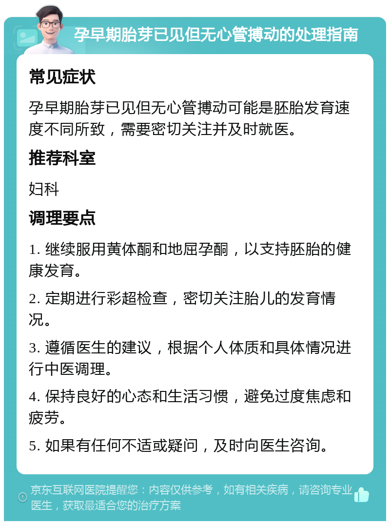 孕早期胎芽已见但无心管搏动的处理指南 常见症状 孕早期胎芽已见但无心管搏动可能是胚胎发育速度不同所致，需要密切关注并及时就医。 推荐科室 妇科 调理要点 1. 继续服用黄体酮和地屈孕酮，以支持胚胎的健康发育。 2. 定期进行彩超检查，密切关注胎儿的发育情况。 3. 遵循医生的建议，根据个人体质和具体情况进行中医调理。 4. 保持良好的心态和生活习惯，避免过度焦虑和疲劳。 5. 如果有任何不适或疑问，及时向医生咨询。