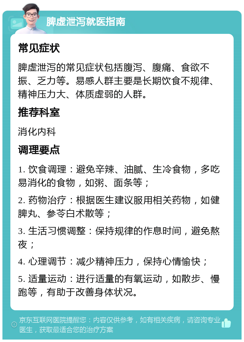 脾虚泄泻就医指南 常见症状 脾虚泄泻的常见症状包括腹泻、腹痛、食欲不振、乏力等。易感人群主要是长期饮食不规律、精神压力大、体质虚弱的人群。 推荐科室 消化内科 调理要点 1. 饮食调理：避免辛辣、油腻、生冷食物，多吃易消化的食物，如粥、面条等； 2. 药物治疗：根据医生建议服用相关药物，如健脾丸、参苓白术散等； 3. 生活习惯调整：保持规律的作息时间，避免熬夜； 4. 心理调节：减少精神压力，保持心情愉快； 5. 适量运动：进行适量的有氧运动，如散步、慢跑等，有助于改善身体状况。