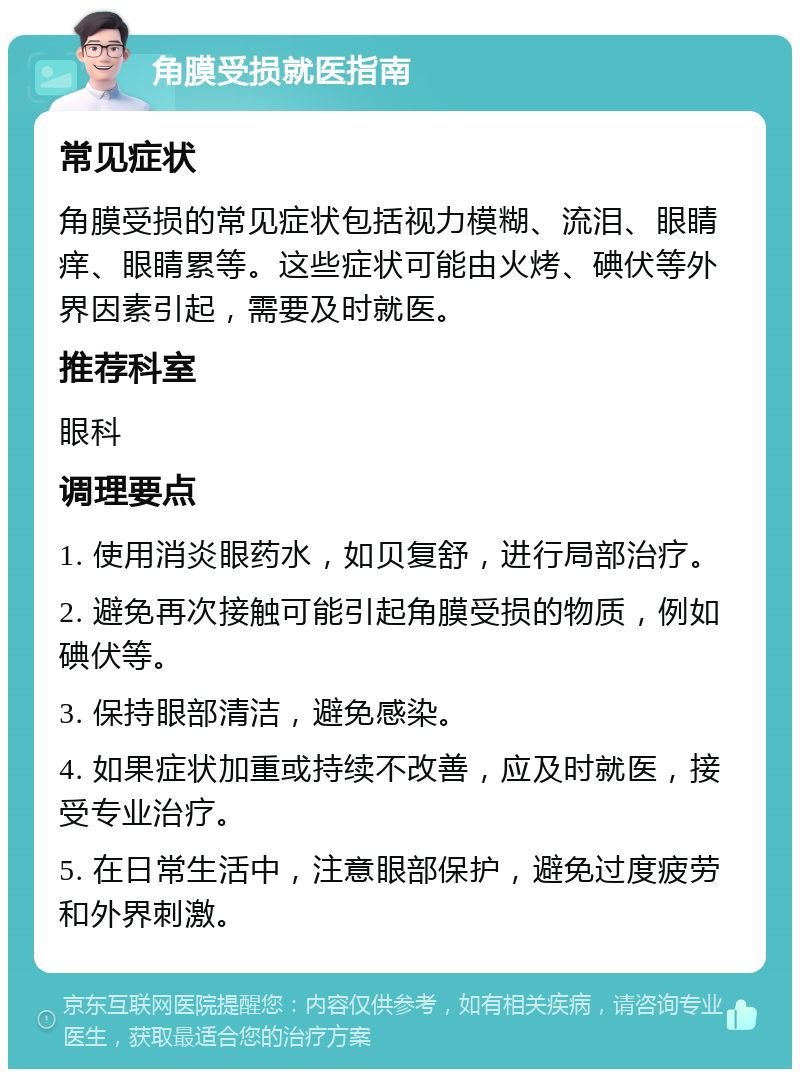 角膜受损就医指南 常见症状 角膜受损的常见症状包括视力模糊、流泪、眼睛痒、眼睛累等。这些症状可能由火烤、碘伏等外界因素引起，需要及时就医。 推荐科室 眼科 调理要点 1. 使用消炎眼药水，如贝复舒，进行局部治疗。 2. 避免再次接触可能引起角膜受损的物质，例如碘伏等。 3. 保持眼部清洁，避免感染。 4. 如果症状加重或持续不改善，应及时就医，接受专业治疗。 5. 在日常生活中，注意眼部保护，避免过度疲劳和外界刺激。