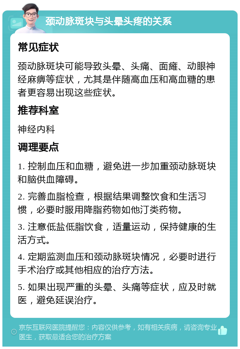 颈动脉斑块与头晕头疼的关系 常见症状 颈动脉斑块可能导致头晕、头痛、面瘫、动眼神经麻痹等症状，尤其是伴随高血压和高血糖的患者更容易出现这些症状。 推荐科室 神经内科 调理要点 1. 控制血压和血糖，避免进一步加重颈动脉斑块和脑供血障碍。 2. 完善血脂检查，根据结果调整饮食和生活习惯，必要时服用降脂药物如他汀类药物。 3. 注意低盐低脂饮食，适量运动，保持健康的生活方式。 4. 定期监测血压和颈动脉斑块情况，必要时进行手术治疗或其他相应的治疗方法。 5. 如果出现严重的头晕、头痛等症状，应及时就医，避免延误治疗。