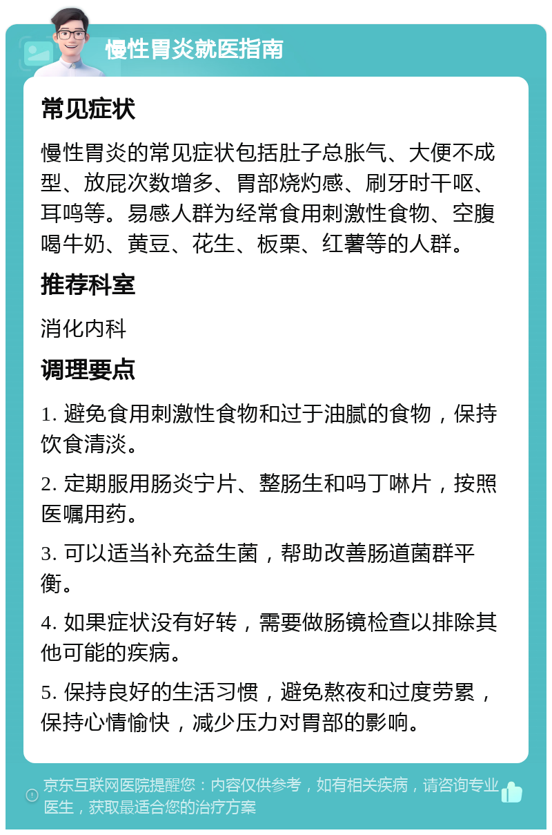 慢性胃炎就医指南 常见症状 慢性胃炎的常见症状包括肚子总胀气、大便不成型、放屁次数增多、胃部烧灼感、刷牙时干呕、耳鸣等。易感人群为经常食用刺激性食物、空腹喝牛奶、黄豆、花生、板栗、红薯等的人群。 推荐科室 消化内科 调理要点 1. 避免食用刺激性食物和过于油腻的食物，保持饮食清淡。 2. 定期服用肠炎宁片、整肠生和吗丁啉片，按照医嘱用药。 3. 可以适当补充益生菌，帮助改善肠道菌群平衡。 4. 如果症状没有好转，需要做肠镜检查以排除其他可能的疾病。 5. 保持良好的生活习惯，避免熬夜和过度劳累，保持心情愉快，减少压力对胃部的影响。