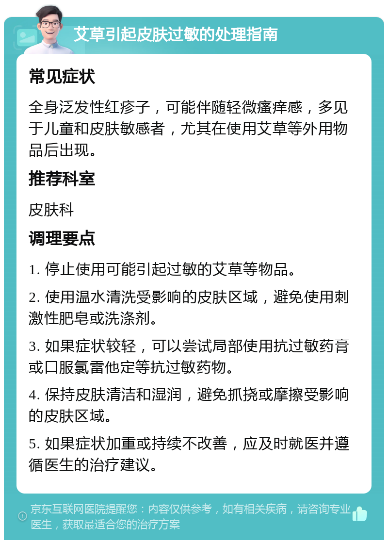 艾草引起皮肤过敏的处理指南 常见症状 全身泛发性红疹子，可能伴随轻微瘙痒感，多见于儿童和皮肤敏感者，尤其在使用艾草等外用物品后出现。 推荐科室 皮肤科 调理要点 1. 停止使用可能引起过敏的艾草等物品。 2. 使用温水清洗受影响的皮肤区域，避免使用刺激性肥皂或洗涤剂。 3. 如果症状较轻，可以尝试局部使用抗过敏药膏或口服氯雷他定等抗过敏药物。 4. 保持皮肤清洁和湿润，避免抓挠或摩擦受影响的皮肤区域。 5. 如果症状加重或持续不改善，应及时就医并遵循医生的治疗建议。