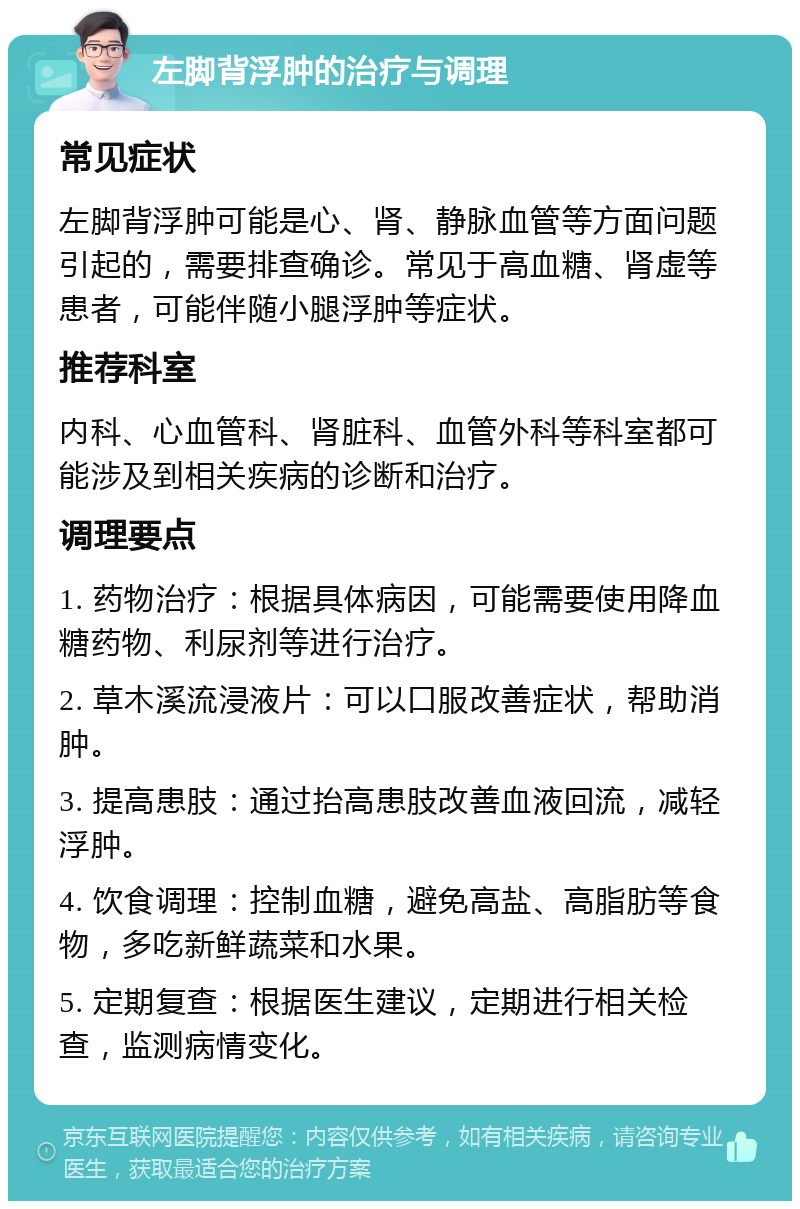 左脚背浮肿的治疗与调理 常见症状 左脚背浮肿可能是心、肾、静脉血管等方面问题引起的，需要排查确诊。常见于高血糖、肾虚等患者，可能伴随小腿浮肿等症状。 推荐科室 内科、心血管科、肾脏科、血管外科等科室都可能涉及到相关疾病的诊断和治疗。 调理要点 1. 药物治疗：根据具体病因，可能需要使用降血糖药物、利尿剂等进行治疗。 2. 草木溪流浸液片：可以口服改善症状，帮助消肿。 3. 提高患肢：通过抬高患肢改善血液回流，减轻浮肿。 4. 饮食调理：控制血糖，避免高盐、高脂肪等食物，多吃新鲜蔬菜和水果。 5. 定期复查：根据医生建议，定期进行相关检查，监测病情变化。