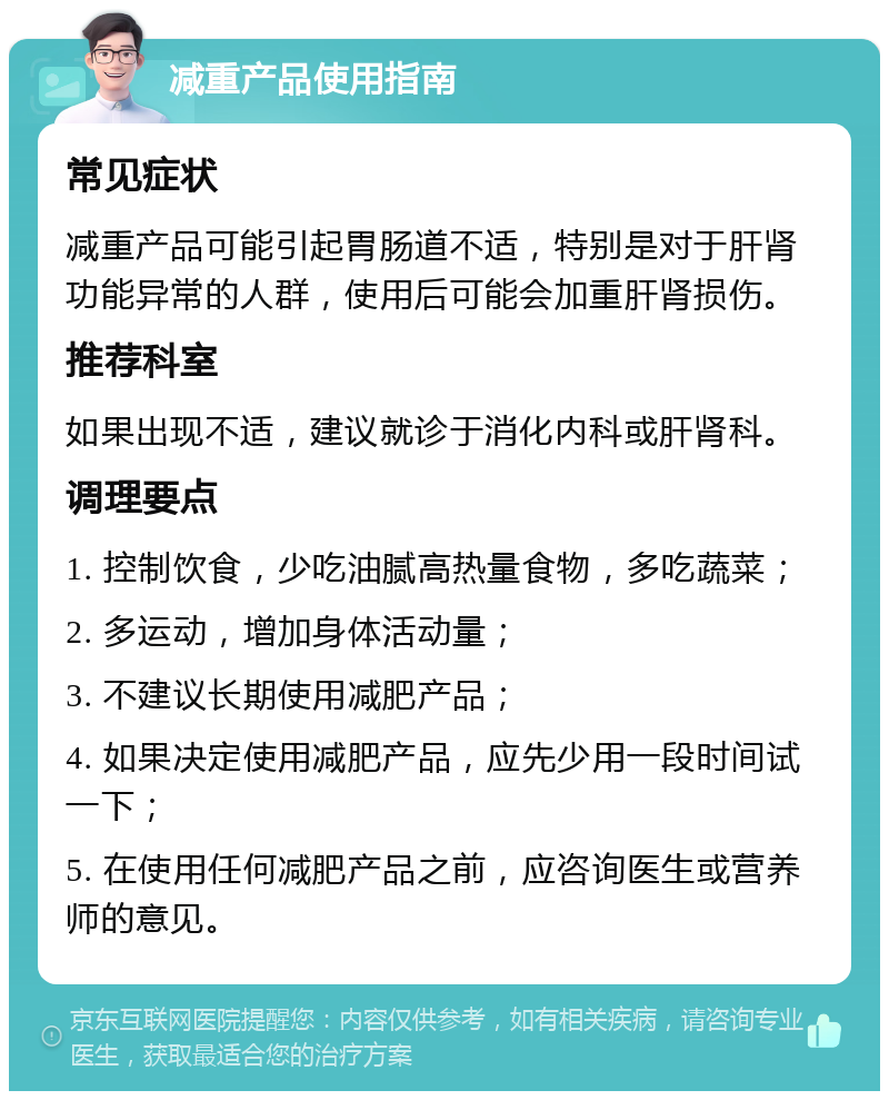 减重产品使用指南 常见症状 减重产品可能引起胃肠道不适，特别是对于肝肾功能异常的人群，使用后可能会加重肝肾损伤。 推荐科室 如果出现不适，建议就诊于消化内科或肝肾科。 调理要点 1. 控制饮食，少吃油腻高热量食物，多吃蔬菜； 2. 多运动，增加身体活动量； 3. 不建议长期使用减肥产品； 4. 如果决定使用减肥产品，应先少用一段时间试一下； 5. 在使用任何减肥产品之前，应咨询医生或营养师的意见。