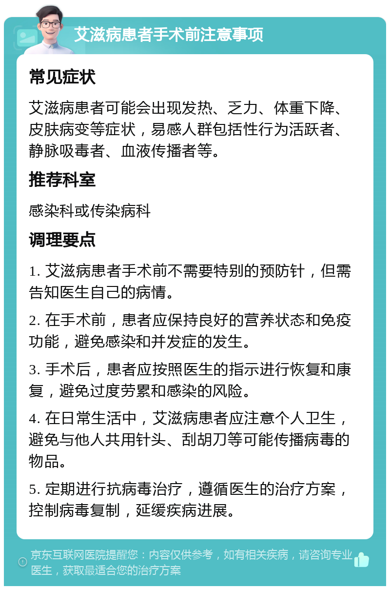 艾滋病患者手术前注意事项 常见症状 艾滋病患者可能会出现发热、乏力、体重下降、皮肤病变等症状，易感人群包括性行为活跃者、静脉吸毒者、血液传播者等。 推荐科室 感染科或传染病科 调理要点 1. 艾滋病患者手术前不需要特别的预防针，但需告知医生自己的病情。 2. 在手术前，患者应保持良好的营养状态和免疫功能，避免感染和并发症的发生。 3. 手术后，患者应按照医生的指示进行恢复和康复，避免过度劳累和感染的风险。 4. 在日常生活中，艾滋病患者应注意个人卫生，避免与他人共用针头、刮胡刀等可能传播病毒的物品。 5. 定期进行抗病毒治疗，遵循医生的治疗方案，控制病毒复制，延缓疾病进展。