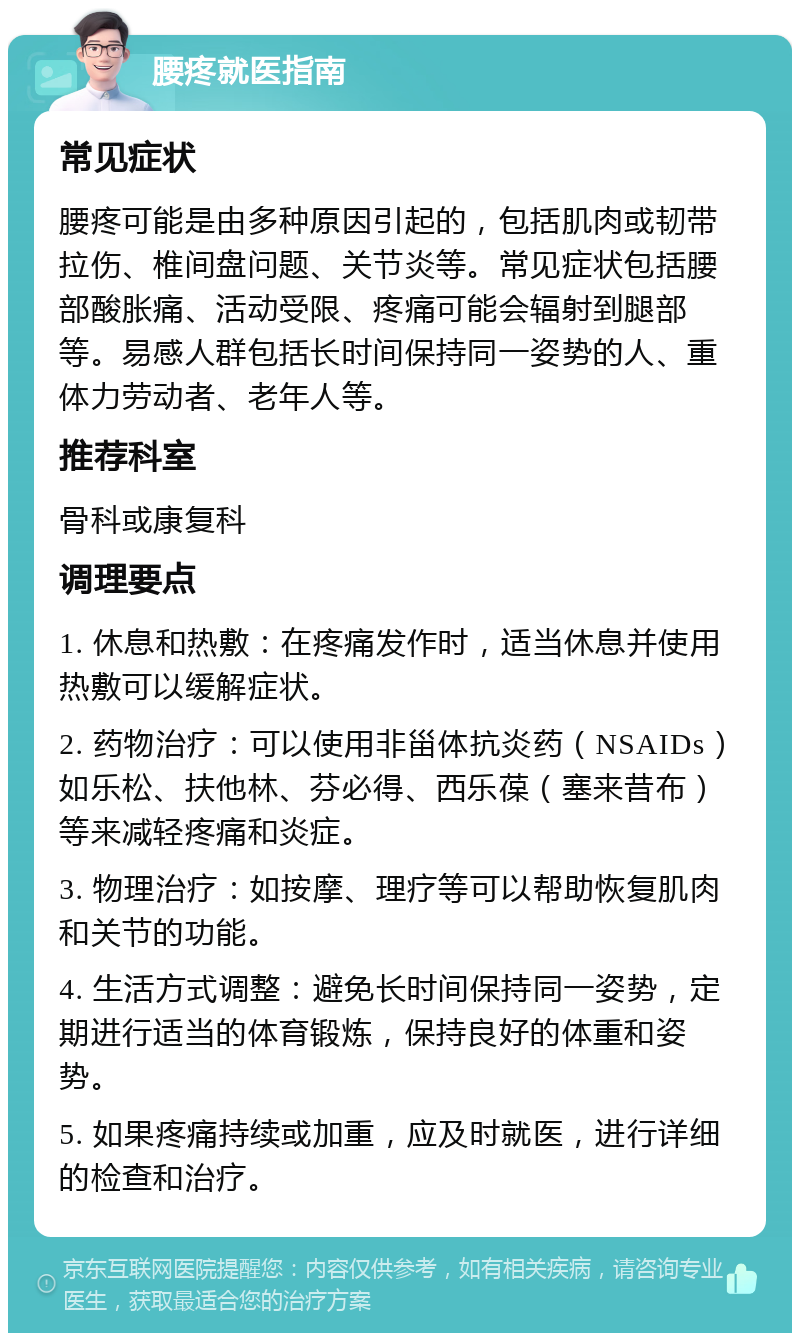 腰疼就医指南 常见症状 腰疼可能是由多种原因引起的，包括肌肉或韧带拉伤、椎间盘问题、关节炎等。常见症状包括腰部酸胀痛、活动受限、疼痛可能会辐射到腿部等。易感人群包括长时间保持同一姿势的人、重体力劳动者、老年人等。 推荐科室 骨科或康复科 调理要点 1. 休息和热敷：在疼痛发作时，适当休息并使用热敷可以缓解症状。 2. 药物治疗：可以使用非甾体抗炎药（NSAIDs）如乐松、扶他林、芬必得、西乐葆（塞来昔布）等来减轻疼痛和炎症。 3. 物理治疗：如按摩、理疗等可以帮助恢复肌肉和关节的功能。 4. 生活方式调整：避免长时间保持同一姿势，定期进行适当的体育锻炼，保持良好的体重和姿势。 5. 如果疼痛持续或加重，应及时就医，进行详细的检查和治疗。