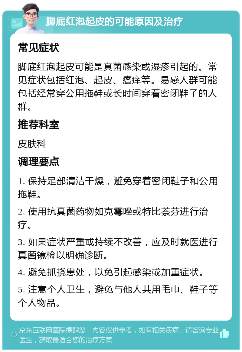 脚底红泡起皮的可能原因及治疗 常见症状 脚底红泡起皮可能是真菌感染或湿疹引起的。常见症状包括红泡、起皮、瘙痒等。易感人群可能包括经常穿公用拖鞋或长时间穿着密闭鞋子的人群。 推荐科室 皮肤科 调理要点 1. 保持足部清洁干燥，避免穿着密闭鞋子和公用拖鞋。 2. 使用抗真菌药物如克霉唑或特比萘芬进行治疗。 3. 如果症状严重或持续不改善，应及时就医进行真菌镜检以明确诊断。 4. 避免抓挠患处，以免引起感染或加重症状。 5. 注意个人卫生，避免与他人共用毛巾、鞋子等个人物品。