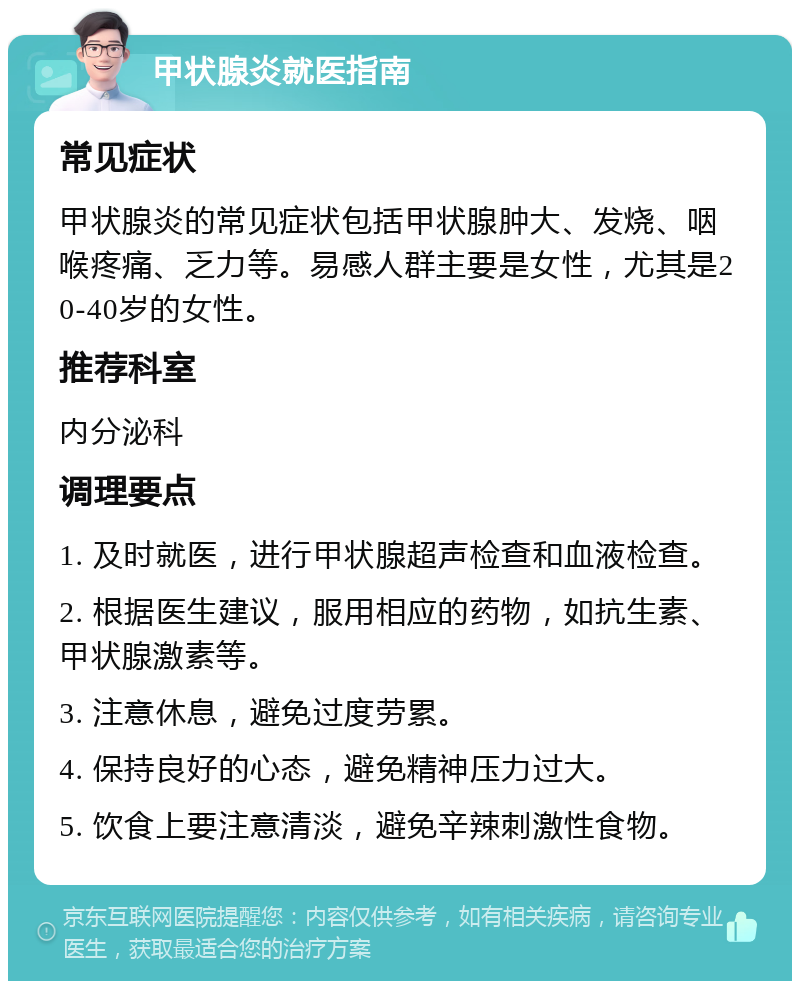 甲状腺炎就医指南 常见症状 甲状腺炎的常见症状包括甲状腺肿大、发烧、咽喉疼痛、乏力等。易感人群主要是女性，尤其是20-40岁的女性。 推荐科室 内分泌科 调理要点 1. 及时就医，进行甲状腺超声检查和血液检查。 2. 根据医生建议，服用相应的药物，如抗生素、甲状腺激素等。 3. 注意休息，避免过度劳累。 4. 保持良好的心态，避免精神压力过大。 5. 饮食上要注意清淡，避免辛辣刺激性食物。