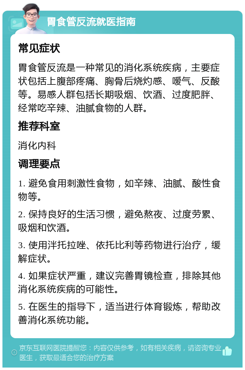 胃食管反流就医指南 常见症状 胃食管反流是一种常见的消化系统疾病，主要症状包括上腹部疼痛、胸骨后烧灼感、嗳气、反酸等。易感人群包括长期吸烟、饮酒、过度肥胖、经常吃辛辣、油腻食物的人群。 推荐科室 消化内科 调理要点 1. 避免食用刺激性食物，如辛辣、油腻、酸性食物等。 2. 保持良好的生活习惯，避免熬夜、过度劳累、吸烟和饮酒。 3. 使用泮托拉唑、依托比利等药物进行治疗，缓解症状。 4. 如果症状严重，建议完善胃镜检查，排除其他消化系统疾病的可能性。 5. 在医生的指导下，适当进行体育锻炼，帮助改善消化系统功能。