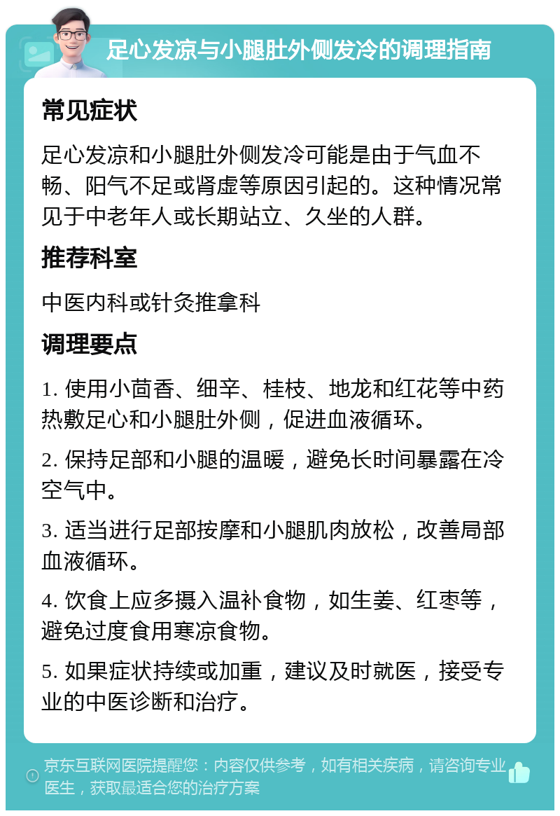 足心发凉与小腿肚外侧发冷的调理指南 常见症状 足心发凉和小腿肚外侧发冷可能是由于气血不畅、阳气不足或肾虚等原因引起的。这种情况常见于中老年人或长期站立、久坐的人群。 推荐科室 中医内科或针灸推拿科 调理要点 1. 使用小茴香、细辛、桂枝、地龙和红花等中药热敷足心和小腿肚外侧，促进血液循环。 2. 保持足部和小腿的温暖，避免长时间暴露在冷空气中。 3. 适当进行足部按摩和小腿肌肉放松，改善局部血液循环。 4. 饮食上应多摄入温补食物，如生姜、红枣等，避免过度食用寒凉食物。 5. 如果症状持续或加重，建议及时就医，接受专业的中医诊断和治疗。